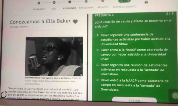 PREPARATE LEE RESPONDE REFLEXIONA REDACTA ACEPTA EL DESAFIO
PREGUNTA 2 2 / 8
Conozcamos a Ella Baker ¿Qué relación de causa y efecto se presenta en el
Noticias: Historia artículo?
A. Baker organizó una conferencia de
estudiantes activistas por haber asistido a la
Universidad Shaw
B. Baker entró a la NAACP como secretaria de
campo por haber asistido a la Universidad
Shaw.
C. Baker organizó una reunión de estudiantes
activistas en respuesta a la "sentada" de
Greensboro,
lla Baker alzó la voz y ayudó a otros a ser lideres. Cricito de
imagen: imagen de Ella Bakar publicada con permiso de la D. Baker entró a la NAACP como secretaría de
Universided Shaw campo en respuesta a la "sentada" de
'Proporciona la luz y la gente encontrará el camino'. Las Greensboro
propias palabras de Ella Baker iluminan las razones por las
que su aporte al movimiento por los derechos civiles fue
C crucial, pero esas mismas palabras también explican por ENVIAR