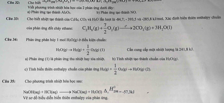 Cho biết △ _fH_298(AI_2O_3)=-1070,00KJ;△ _fn_298(NO)=490,27
Viết phương trình nhiệt hóa học của 2 phản ứng dưới đây:
a) Phản ứng tạo thành Al_2O_3. b) Phản ứng tạo thành NO.
Câu 33: Cho biết nhiệt tạo thành của C_2H_6;CO_2 và H_2O lần lượt là -84,7; - 393,5 và -285,8 kJ/mol. Xác định biến thiên enthalpy chuẩn
của phản ứng đốt cháy ethane: C_2H_6(g)+ 7/2 O_2(g)to 2CO_2(g)+3H_2O(l)
Câu 34: :Phản ứng phân hủy 1 mol H_2O(g) ở điều kiện chuẩn:
H_2O(g)to H_2(g)+ 1/2 O_2(g)(l) Cần cung cấp một nhiệt lượng là 241,8 kJ.
a) Phản ứng (1) là phản ứng thu nhiệt hay tỏa nhiệt. b) Tính nhiệt tạo thành chuẩn của H_2O(g).
c) Tính biến thiên enthalpy chuần của phản ứng H_2(g)+ 1/2 O_2(g)to H_2O(g)(2).
Câu 35:  Cho phương trình nhiệt hóa học sau:
NaOH(aq)+HCl(aq)to NaCl(aq)+H_2O(l)△ _r^(OH_298=-57,3kJ)
Vẽ sơ đồ biểu diễn biến thiên enthalpy của phản ứng.