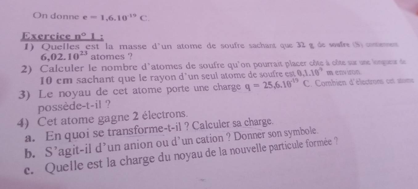 On donne e=1,6.10^(-19)C. 
Exercice _ n°
1) Quelles est la masse d'un atome de soufre sachant que 32 g de soufre (S) contienment
6,02.10^(23) atomes ? 
2) Calculer le nombre d'atomes de soufre qu'on pourrait placer côte à côte sur une longueur de
10 cm sachant que le rayon d’un seul atome de soufre est 0,1.10^(-9)m environ 
3) Le noyau de cet atome porte une charge q=25,6.10^(-19) C. Combien d'électrons cet atome 
possède-t-il ? 
4) Cet atome gagne 2 électrons. 
a. En quoi se transforme-t-il ? Calculer sa charge. 
b. S’agit-il d’un anion ou d’un cation ? Donner son symbole. 
c. Quelle est la charge du noyau de la nouvelle particule formée ?