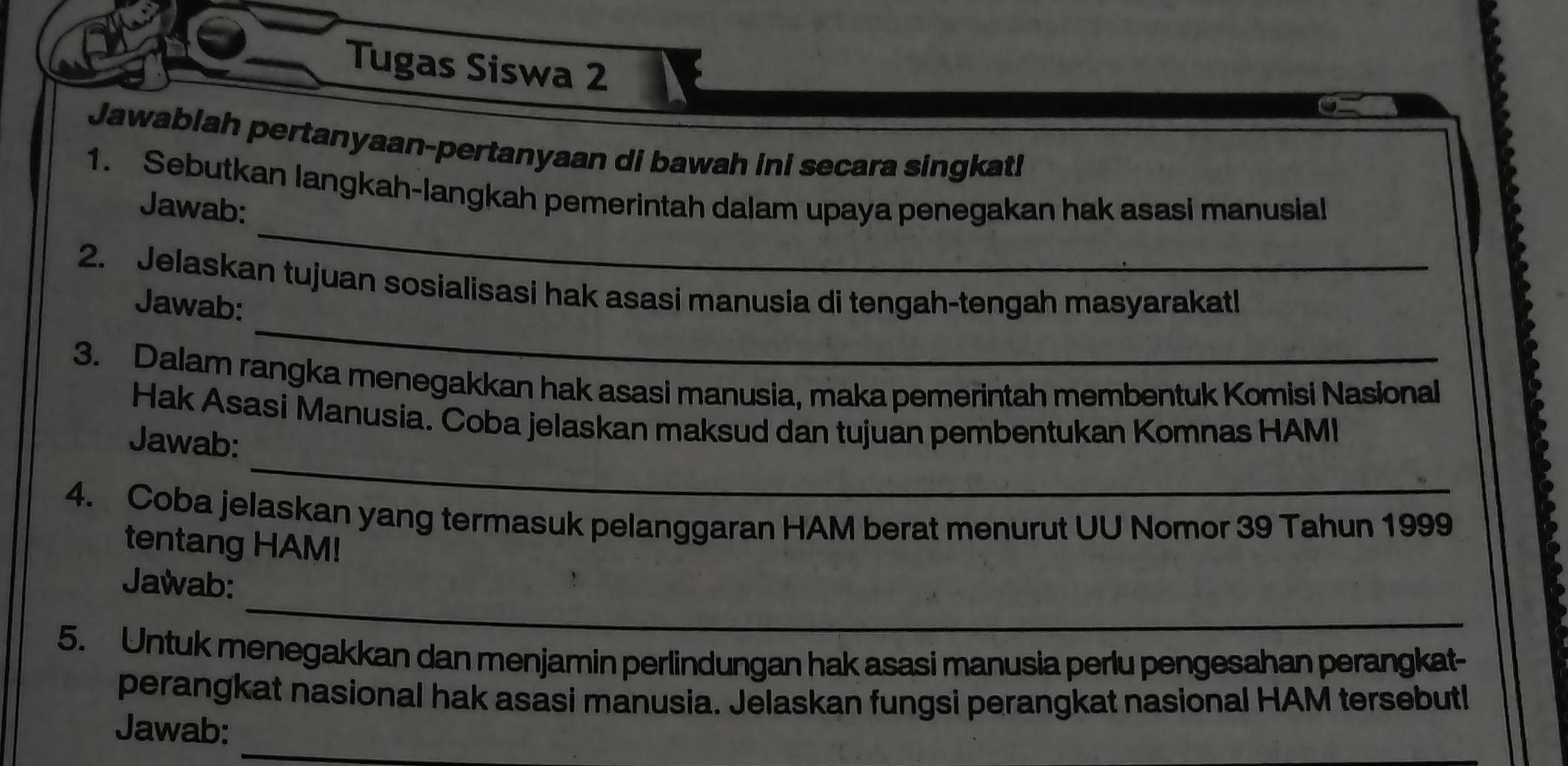 Tugas Siswa 2 
Jawablah pertanyaan-pertanyaan di bawah ini secara singkat! 
_ 
1. Sebutkan langkah-langkah pemerintah dalam upaya penegakan hak asasi manusial 
Jawab: 
_ 
2. Jelaskan tujuan sosialisasi hak asasi manusia di tengah-tengah masyarakatl 
Jawab: 
3. Dalam rangka menegakkan hak asasi manusia, maka pemerintah membentuk Komisi Nasional 
_ 
Hak Asasi Manusia. Coba jelaskan maksud dan tujuan pembentukan Komnas HAMI 
Jawab: 
4. Coba jelaskan yang termasuk pelanggaran HAM berat menurut UU Nomor 39 Tahun 1999
tentang HAM! 
_ 
Jawab: 
5. Untuk menegakkan dan menjamin perlindungan hak asasi manusia perlu pengesahan perangkat- 
perangkat nasional hak asasi manusia. Jelaskan fungsi perangkat nasional HAM tersebutl 
_ 
Jawab: