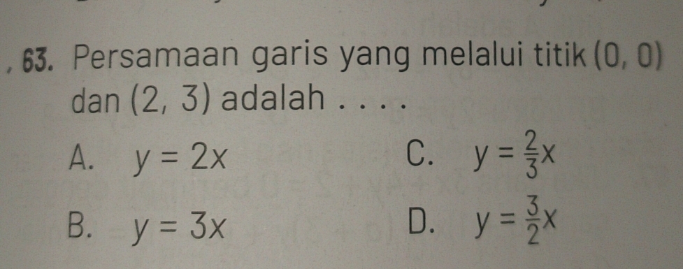 Persamaan garis yang melalui titik (0,0)
dan (2,3) adalah . . . .
A. y=2x C. y= 2/3 x
B. y=3x D. y= 3/2 x