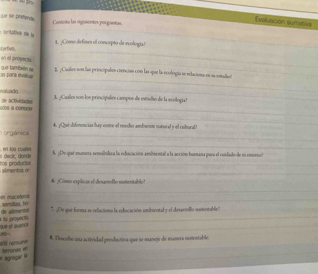 que se pretend 
_ 
Contesta las siguientes preguntas. 
Evaluación sumativa 
tentativa de la 
_ 
1. ¿Cómo defines el concepto de ecología? 
bjetivo. 
en el proyecta._ 
_ 
que también se 2. ¿Cuales son las principales ciencías con las que la ecología se relaciona en su estadio 
cas para evalua 
_ 
_ 
valuado. 3. ¿Cuáles son los principales campos de estudio de la ecología? 
de actividades 
dos a conocer 
_ 
4. ¿Qué diferencias hay entre el medio ambiente natural y el cultural? 
orgánic 
_ 
_ 
_ 
s decir, dorde , en los cuales 5. ¿De qué manera sensibiliza la educación ambiental a la acción humana para el cuidado de sa entomo? 
tros productos 
alimentos o_ 
6. ¿Cómo explicas el desarrollo sustentable? 
en maceteros_ 
_ 
semillas, ho 
de alimentos 7. ¿De qué forma se relaciona la educación ambiental y el desarrollo sustentable? 
a t proyecta. 
_ 
que el avance 
_ 
añi remueve 
8. Describe una actividad productiva que se maneje de manera sustentable: 
terrones en 
_ 
agregar la 
_