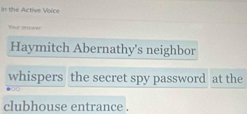 In the Active Voice 
Your answer 
Haymitch Abernathy's neighbor 
whispers the secret spy password at the 
clubhouse entrance .