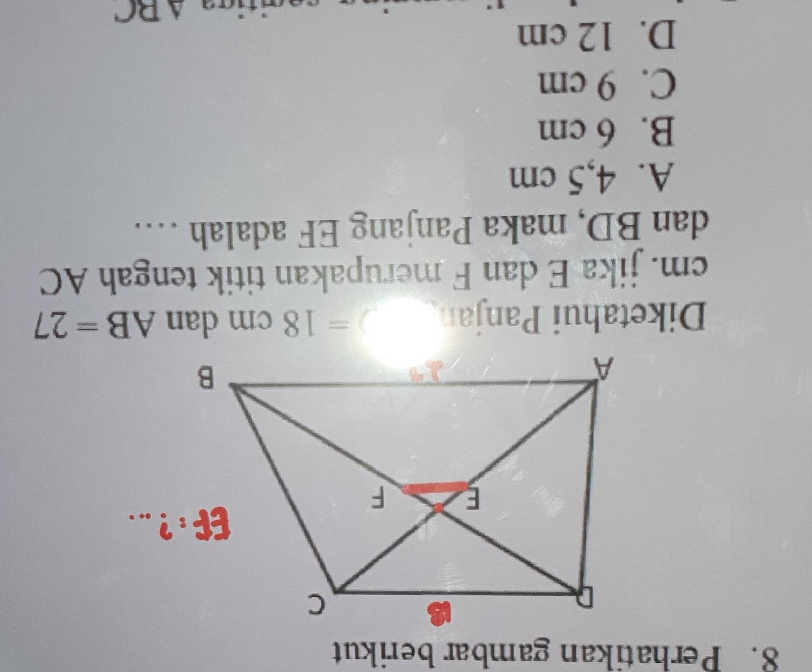 Perhatikan gambar berikut
Diketahui Panjan
=18cm dan AB=27
cm. jika E dan F merupakan titik tengah AC
dan BD, maka Panjang EF adalah …
A. 4,5 cm
B. 6 cm
C. 9 cm
D. 12 cm