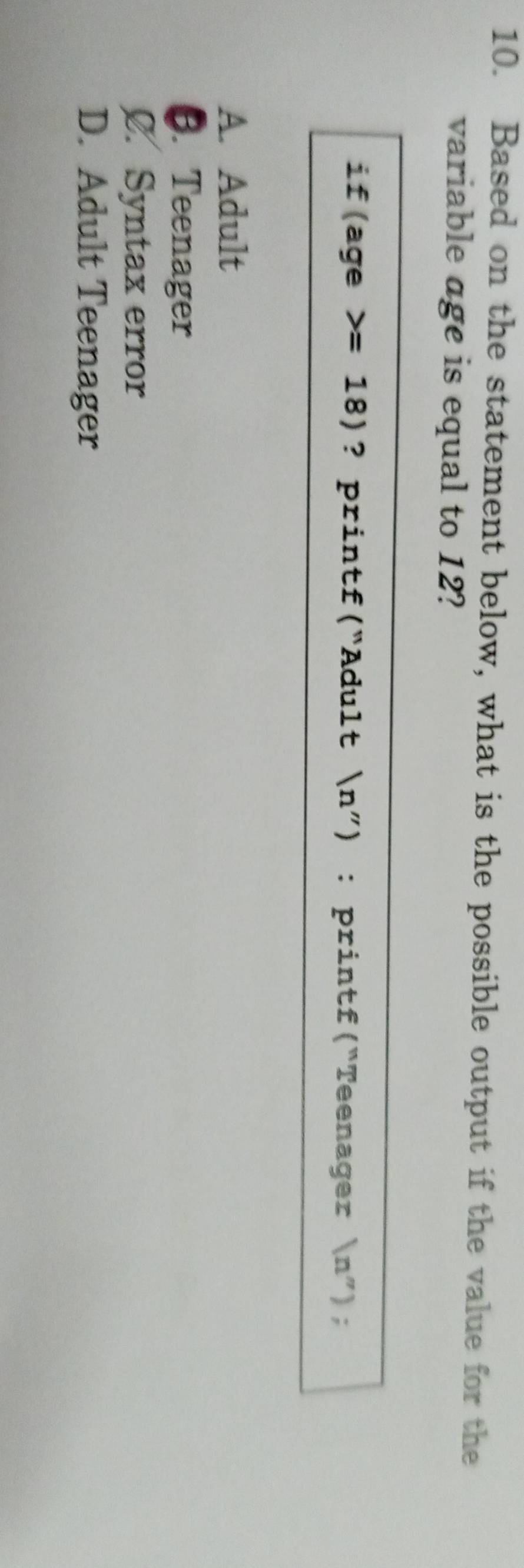 Based on the statement below, what is the possible output if the value for the
variable age is equal to 12?
if(age =18) ? printf(“Adult n”) : printf(“Teenager ' n'' ) ;
A. Adult
6. Teenager
C. Syntax error
D. Adult Teenager