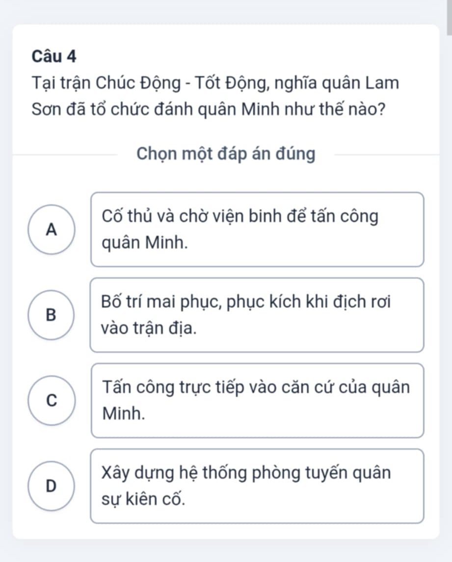 Tại trận Chúc Động - Tốt Động, nghĩa quân Lam
Sơn đã tổ chức đánh quân Minh như thế nào?
Chọn một đáp án đúng
Cố thủ và chờ viện binh để tấn công
A
quân Minh.
Bố trí mai phục, phục kích khi địch rơi
B
vào trận địa.
Tấn công trực tiếp vào căn cứ của quân
C
Minh.
Xây dựng hệ thống phòng tuyến quân
D
sự kiên cố.