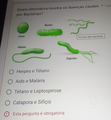 Quais alternativa mostra só doenças caudas * 1 po
por Bactérias?
Herpes e Tétano
Aids e Malária
Tétano e Leptospirose
Catapora e Sifíçis
Esta pergunta é obrigatória