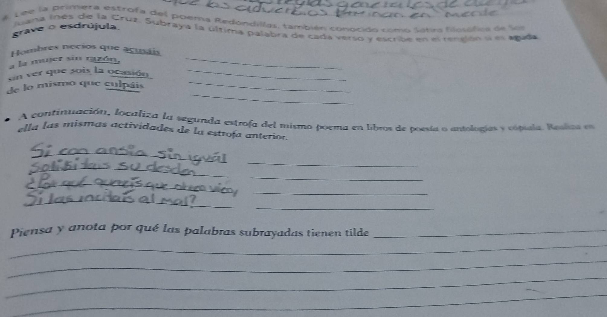 #. Lee la primera estrofa del poema Redondillas, también conocido como Sátira filosófica de Son 
grave o esdrújula. 
Juana Inés de la Cruz. Subraya la última palabra de cada verso y escribe en el rengión sí el aguda 
_ 
Hombres necios que acuáis 
a la mujer sin razón, 
_ 
sin ver que sois la ocasión._ 
_ 
de lo mismo que culpáis 
A continuación, localiza la segunda estrofa del mismo poema en libros de poesía o antologías y cópiala. Reshaa en 
ella las mismas actívidades de la estrofa anterior. 
_ 
_ 
_ 
_ 
_ 
_ 
_ 
_ 
_ 
Piensa y anota por qué las palabras subrayadas tienen tilde_ 
_ 
_ 
_ 
_