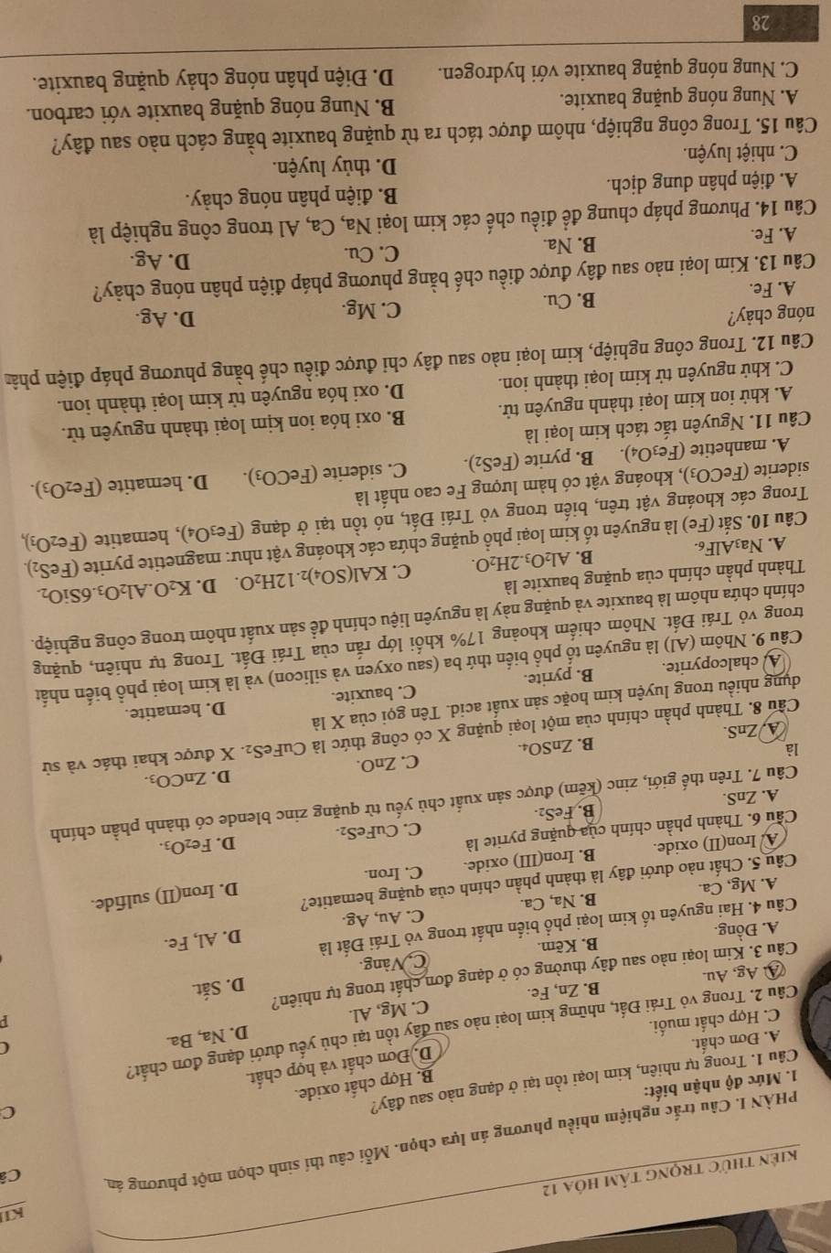 KI
Câ
kiên thức trọng tâm hóa 12
PHÀN I. Câu trắc nghiệm nhiều phương án lựa chọn. Mỗi câu thí sinh chọn một phương án
C
B. Hợp chất oxide.
1. Mức độ nhận biết:
Câu 1. Trong tự nhiên, kim loại tồn tại ở dạng nào sau đây?
D. Đơn chất và hợp chất.
A. Đơn chất.
(
Câu 2. Trong vỏ Trái Đất, những kim loại nào sau đây tồn tại chủ yếu dưới dạng đơn chất?
C. Hợp chất muối.
D. Na, Ba.
④ Ag, Au. B. Zn, Fe. C. Mg, Al.
D. Sắt.
Câu 3. Kim loại nào sau đây thường có ở dạng đơn chất trong tự nhiên?
A. Đồng. B. Kẽm. C. Vàng.
Câu 4. Hai nguyên tố kim loại phổ biển nhất trong vỏ Trái Đất là
A. Mg, Ca. B. Na, Ca. C. Au, Ag. D. Al, Fe.
D. Iron(II) sulfide.
Câu 5. Chất nào dưới đây là thành phần chính của quặng hematite?
A. Iron(II) oxide. B. Iron(III) oxide. C. Iron.
C. CuFeS_2. D. Fe_2O_3
Cầu 6. Thành phần chính của quặng pyrite là
FeS_2
B. Fe
Câu 7. Trên thế giới, zinc (kẽm) được sản xuất chủ yếu từ quặng zinc blende có thành phần chính
A. ZnS.
D. ZnCO_3.
là
B. ZnSO_4. C. ZnO.
Cầu 8. Thành phần chính của một loại quặng X có công thức là CuFe S_2. X được khai thác và sử
A ZnS
dụng nhiều trong luyện kim hoặc sản xuất acid. Tên gọi của X là D. hematite.
A chalcopyrite. B. pyrite. C. bauxite.
Câu 9. Nhôm (Al) là nguyên tổ phổ biến thứ ba (sau oxyen và silicon) và là kim loại phổ biến nhất
trong vỏ Trái Đất. Nhôm chiếm khoảng 17% khối lớp rắn của Trái Đất. Trong tự nhiên, quặng
chính chứa nhôm là bauxite và quặng này là nguyên liệu chính đề sản xuất nhôm trong công nghiệp.
Thành phần chính của quặng bauxite là
B. Al_2O_3.2H_2O. C. KAl(SO_4)_2.12H_2O. D. K_2O.Al_2O_3.6SiO_2.
A. Na_3AlF_6.
Câu 10. Sắt (Fe) là nguyên tố kim loại phổ quặng chứa các khoáng vật như: magnetite pyrite (FeS_2).
Trong các khoáng vật trên, biến trong vỏ Trái Đất, nó tồn tại ở dạng (Fe_3O_4) , hematite (Fe_2O_3),
siderite (FeCO_3) 0, khoáng vật có hàm lượng Fe cao nhất là
A. manhetite (Fe_3O_4). B. pyrite (FeS_2). C. siderite (FeCO_3). D. hematite (Fe_2O_3).
Câu 11. Nguyên tắc tách kim loại là
A. khử ion kim loại thành nguyên tử. B. oxi hóa ion kịm loại thành nguyên tử.
C. khử nguyên tử kim loại thành ion. D. oxi hóa nguyên tử kim loại thành ion.
Câu 12. Trong công nghiệp, kim loại nào sau đây chỉ được điều chế bằng phương pháp điện phâ
nóng chảy? D. Ag.
A. Fe. B. Cu. C. Mg.
Câu 13. Kim loại nào sau đây được điều chế bằng phương pháp điện phân nóng chảy?
C. Cu.
A. Fe.
B. Na. D. Ag.
Câu 14. Phương pháp chung để điều chế các kim loại Na, Ca, Al trong công nghiệp là
A. điện phân dung dịch.  B. điện phân nóng chảy.
C. nhiệt luyện. D. thủy luyện.
Câu 15. Trong công nghiệp, nhôm được tách ra từ quặng bauxite bằng cách nào sau đây?
A. Nung nóng quặng bauxite. B. Nung nóng quặng bauxite với carbon.
C. Nung nóng quặng bauxite với hydrogen. D. Điện phân nóng chảy quặng bauxite.
28