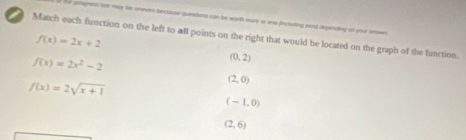 he aetgnens her mey te uneven because questions con be worth more or ws finctaling zend depending on your unwn
Match each function on the left to all points on the right that would be located on the graph of the function.
f(x)=2x+2
f(x)=2x^2-2
(0,2)
f(x)=2sqrt(x+1)
(2,0)
(-1,0)
(2,6)