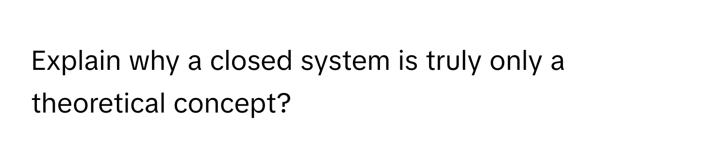 Explain why a closed system is truly only a theoretical concept?