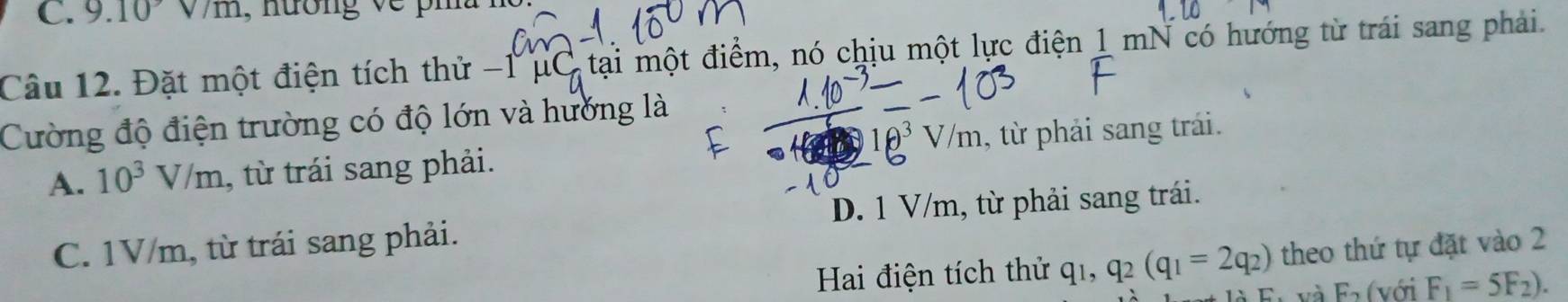 9.10sqrt(/m) , nương v e pi a 1
Câu 12. Đặt một điện tích thử - 1 μC tại một điểm, nó chịu một lực điện 1 mN có hướng từ trái sang phải.
Cường độ điện trường có độ lớn và hướng là
θ V/m
A. 10^3V/m , từ trái sang phải. , từ phải sang trái.
C. 1V/m, từ trái sang phải. D. 1 V/m, từ phải sang trái.
Hai điện tích thử q_1, q_2(q_1=2q_2) theo thứ tự đặt vào 2
A. C và F_2 với F_1=5F_2).