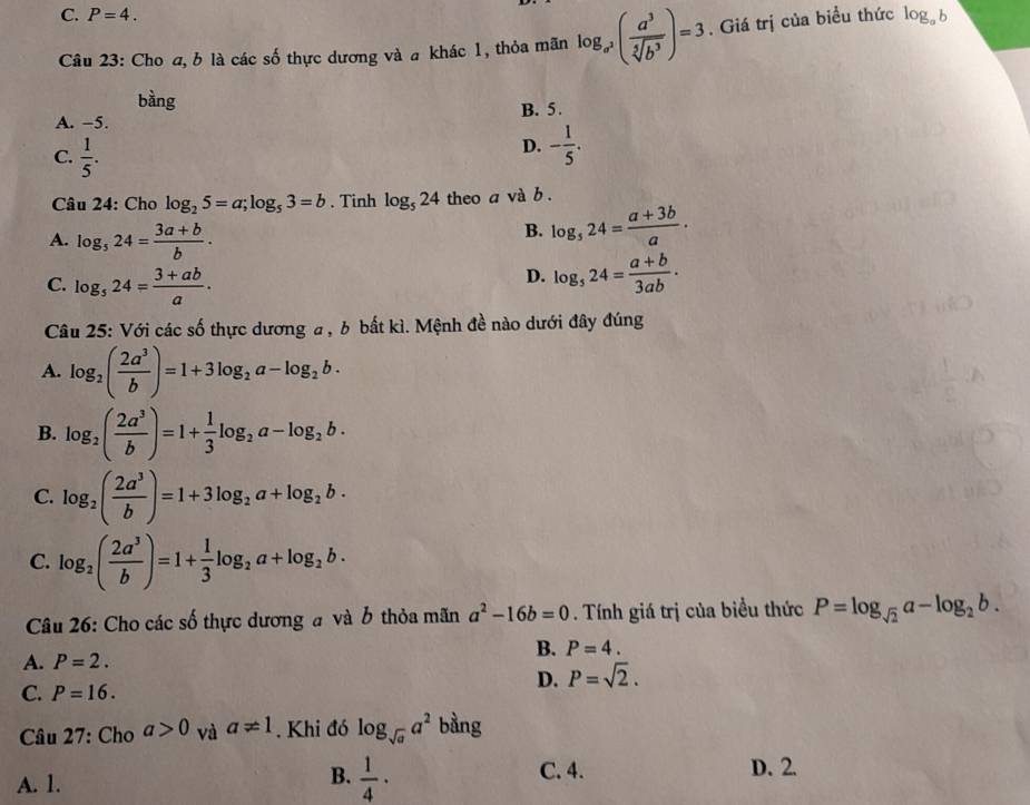 C. P=4.
Câu 23: Cho a, b là các số thực dương và a khác 1, thỏa mãn log _a^3( a^3/sqrt[5](b^3) )=3. Giá trị của biều thức log _ab
bàng
A. -5. B. 5.
C.  1/5 .
D. - 1/5 .
Câu 24: Cho log _25=a;log _53=b. Tinh log _524 theo a và b .
A. log _524= (3a+b)/b .
B. log _524= (a+3b)/a ·
C. log _524= (3+ab)/a .
D. log _524= (a+b)/3ab .
Câu 25: Với các số thực dương a , b bất kì. Mệnh đề nào dưới đây đúng
A. log _2( 2a^3/b )=1+3log _2a-log _2b.
B. log _2( 2a^3/b )=1+ 1/3 log _2a-log _2b.
C. log _2( 2a^3/b )=1+3log _2a+log _2b·
C. log _2( 2a^3/b )=1+ 1/3 log _2a+log _2b.
Câu 26: Cho các số thực dương # và b thỏa mãn a^2-16b=0. Tính giá trị của biều thức P=log _sqrt(2)a-log _2b.
B. P=4.
A. P=2.
D. P=sqrt(2).
C. P=16.
Câu 27: Ch_Oa>0 và a!= 1. Khi đó log _sqrt(a)a^2 bằng
A. 1.
B.  1/4 ·
C. 4. D. 2.