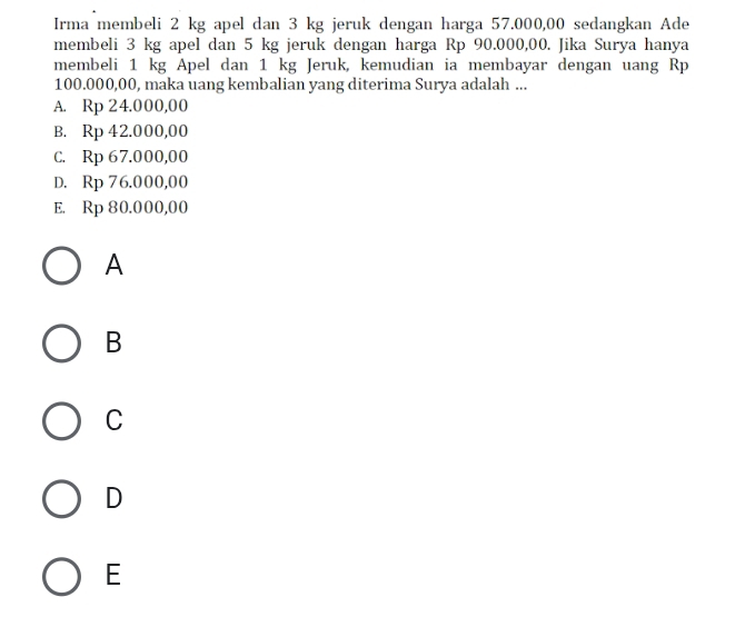 Irma membeli 2 kg apel dan 3 kg jeruk dengan harga 57.000,00 sedangkan Ade
membeli 3 kg apel dan 5 kg jeruk dengan harga Rp 90.000,00. Jika Surya hanya
membeli 1 kg Apel dan 1 kg Jeruk, kemudian ia membayar dengan uang Rp
100.000,00, maka uang kembalian yang diterima Surya adalah ...
A. Rp 24.000,00
B. Rp 42.000,00
C. Rp 67.000,00
D. Rp 76.000,00
E. Rp 80.000,00
A
B
C
D
E