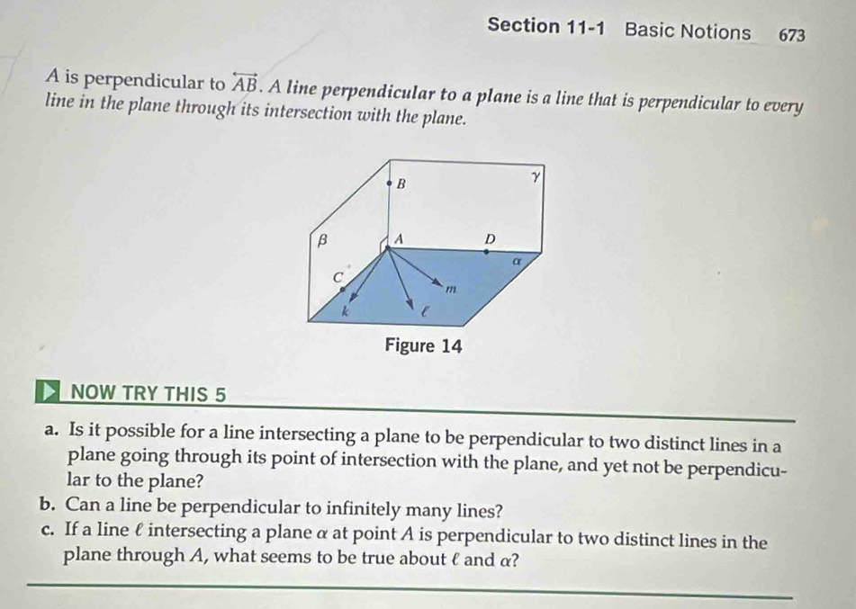 Basic Notions 673 
A is perpendicular to overleftrightarrow AB. A line perpendicular to a plane is a line that is perpendicular to every 
line in the plane through its intersection with the plane. 
NOW TRY THIS 5 
a. Is it possible for a line intersecting a plane to be perpendicular to two distinct lines in a 
plane going through its point of intersection with the plane, and yet not be perpendicu- 
lar to the plane? 
b. Can a line be perpendicular to infinitely many lines? 
c. If a line ℓ intersecting a plane α at point A is perpendicular to two distinct lines in the 
plane through A, what seems to be true about ℓ and α?