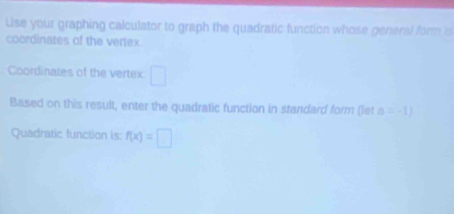 Use your graphing calculator to graph the quadratic function whose general form is 
coordinates of the vertex. 
Coordinates of the vertex 
Based on this result, enter the quadratic function in standard form (let a=-1)
Quadratic function is: f(x)=□