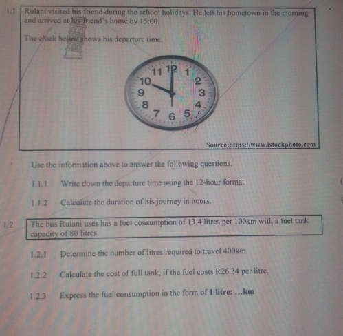 1.1 Rulani visited his friend during the school holidays. He left his hometown in the morning 
and arrived at his friend's home by 15:00. 
The clock below shows his departure time. 
Source:https://www.istockphoto.com 
Use the information above to answer the following questions. 
1.1.1 Write down the departure time using the 12-hour format 
1.1.2 Caleulate the duration of his journey in hours. 
1.2 The bus Rulani uses has a fuel consumption of 13.4 litres per 100km with a fuel tank 
capacity of 80 litres. 
1.2.1 Determine the number of litres required to travel 400km. 
1.2.2 Calculate the cost of full tank, if the fuel costs R26.34 per litre. 
1.2.3 Express the fuel consumption in the form of I litre: …km