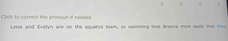 Click to correct the pronoun if needed. 
Lena and Evelyn are on the aquatics team, so swimming tires Brianna more easily than they.