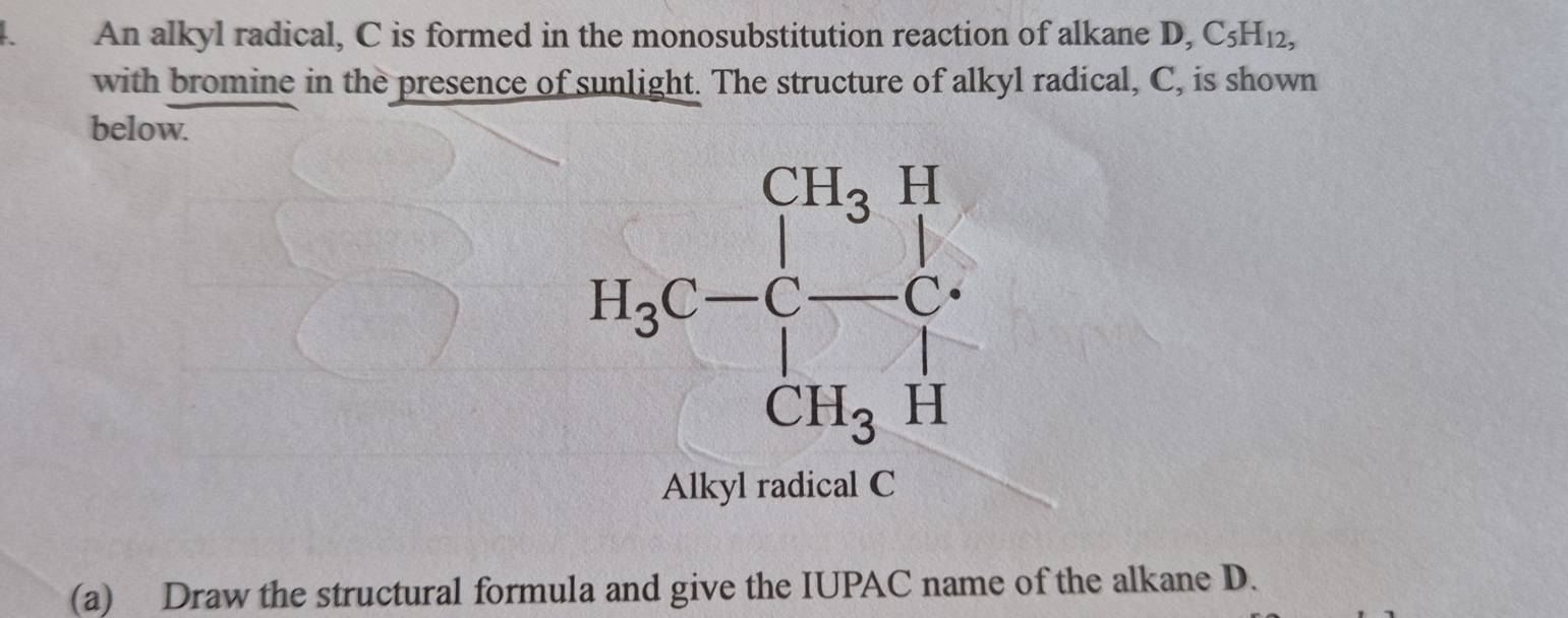 a An alkyl radical, C is formed in the monosubstitution reaction of alkane D, C_5H_12,
with bromine in the presence of sunlight. The structure of alkyl radical, C, is shown
below.
Alkyl radical C
(a) Draw the structural formula and give the IUPAC name of the alkane D.