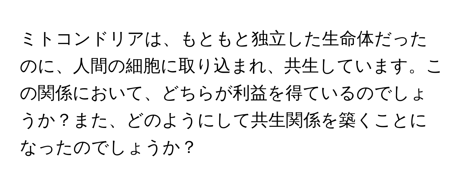 ミトコンドリアは、もともと独立した生命体だったのに、人間の細胞に取り込まれ、共生しています。この関係において、どちらが利益を得ているのでしょうか？また、どのようにして共生関係を築くことになったのでしょうか？