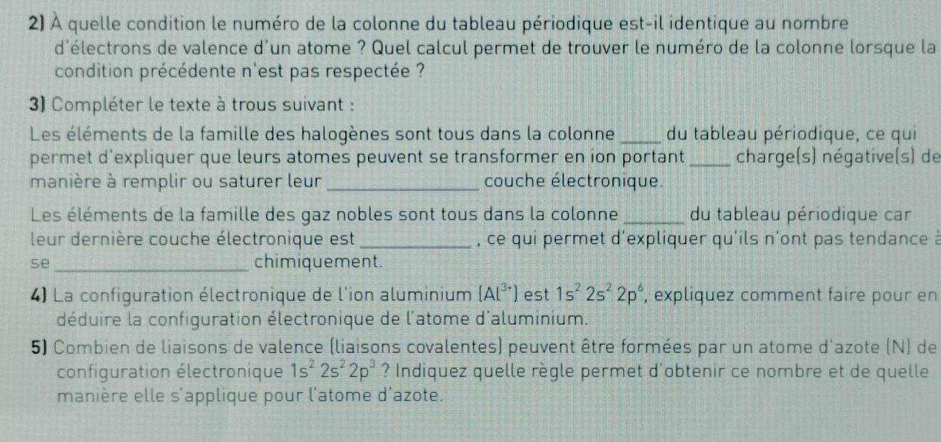 À quelle condition le numéro de la colonne du tableau périodique est-il identique au nombre 
d'électrons de valence d'un atome ? Quel calcul permet de trouver le numéro de la colonne lorsque la 
condition précédente n'est pas respectée ? 
3) Compléter le texte à trous suivant : 
Les éléments de la famille des halogènes sont tous dans la colonne _du tableau périodique, ce qui 
permet d'expliquer que leurs atomes peuvent se transformer en ion portant _charge(s) négative(s) de 
manière à remplir ou saturer leur _couche électronique. 
Les éléments de la famille des gaz nobles sont tous dans la colonne _du tableau périodique car 
leur dernière couche électronique est _, ce qui permet d'expliquer qu'ils n'ont pas tendance à 
se_ chimiquement. 
4) La configuration électronique de l'ion aluminium (Al^(3+)) est 1s^22s^22p^6 , expliquez comment faire pour en 
déduire la configuration électronique de l'atome d'aluminium. 
5) Combien de liaisons de valence (liaisons covalentes) peuvent être formées par un atome d'azote (N) de 
configuration électronique 1s^22s^22p^3 ? Indiquez quelle règle permet d'obtenir ce nombre et de quelle 
manière elle s'applique pour l'atome d'azote.