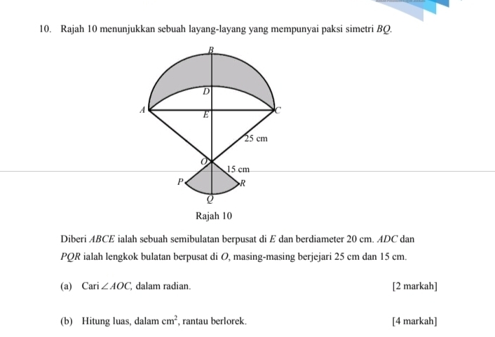 Rajah 10 menunjukkan sebuah layang-layang yang mempunyai paksi simetri BQ. 
Rajah 10 
Diberi ABCE ialah sebuah semibulatan berpusat di E dan berdiameter 20 cm. ADC dan
PQR ialah lengkok bulatan berpusat di O, masing-masing berjejari 25 cm dan 15 cm. 
(a) Cari ∠ AOC dalam radian. [2 markah] 
(b) Hitung luas, dalam cm^2 , rantau berlorek. [4 markah]