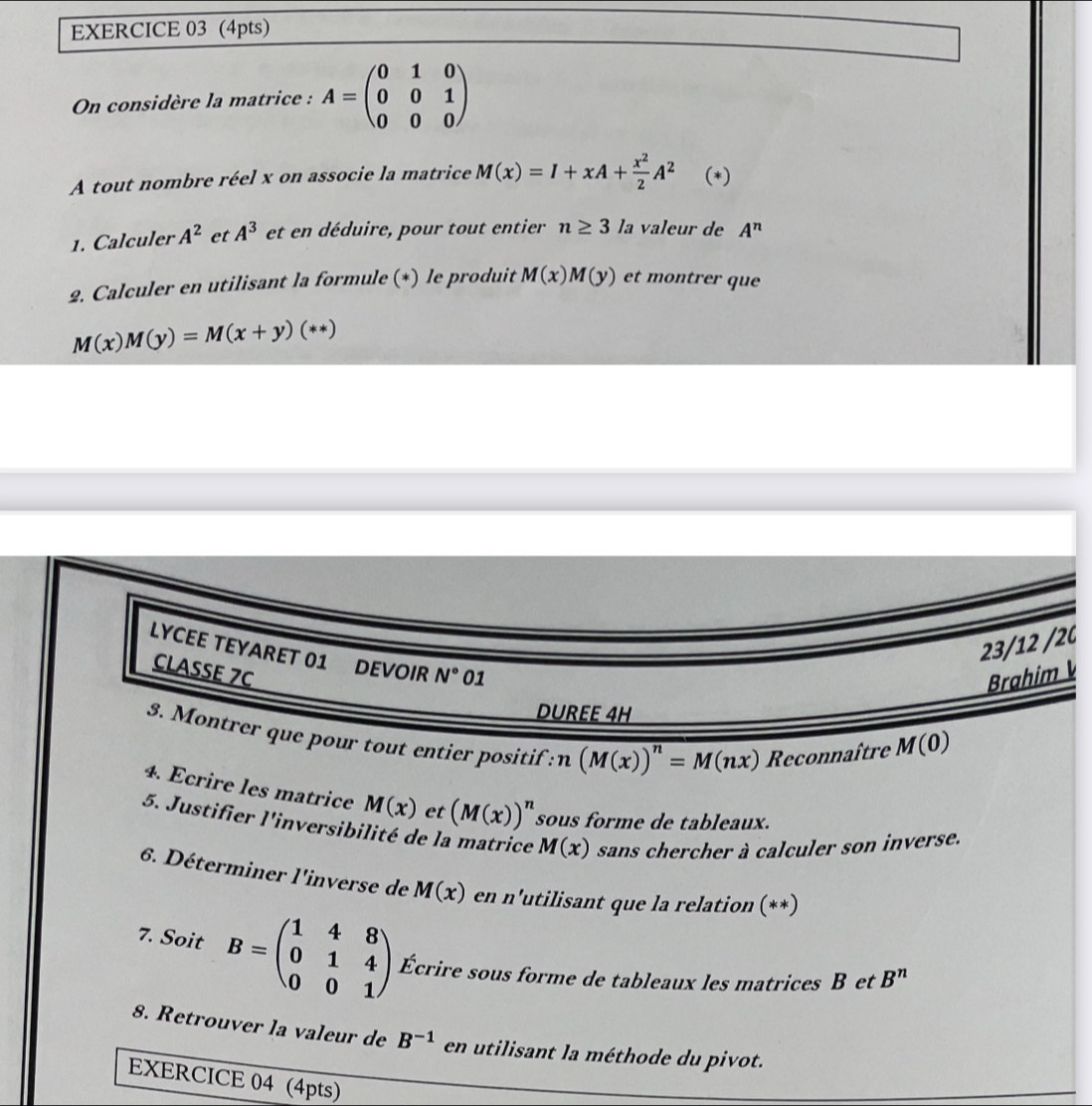 On considère la matrice : A=beginpmatrix 0&1&0 0&0&1 0&0&0endpmatrix
A tout nombre réel x on associe la matrice M(x)=I+xA+ x^2/2 A^2 (*) 
1. Calculer A^2 et A^3 et en déduire, pour tout entier n≥ 3 la valeur de A^n
2. Calculer en utilisant la formule (*) le produit M(x)M(y) et montrer que
M(x)M(y)=M(x+y)(**)
23/12 /2C 
LYCEE TEYARET 01 DEVOIR N° 01 
CLASSE 7C 
Brahim 
DUREE 4H 
3. Montrer que pour tout entier positif : n(M(x))^n=M(nx) Reconnaître M(0)
4. Ecrire les matrice M(x) et (M(x))^n sous forme de tableaux. 
5. Justifier l'inversibilité de la matrice M(x) sans chercher à calculer son inverse. 
6. Déterminer l'inverse de M(x) en n'utilisant que la relation (**) 
7. Soit B=beginpmatrix 1&4&8 0&1&4 0&0&1endpmatrix Écrire sous forme de tableaux les matrices B et B^n
8. Retrouver la valeur de B^(-1) en utilisant la méthode du pivot. 
EXERCICE 04 (4pts)