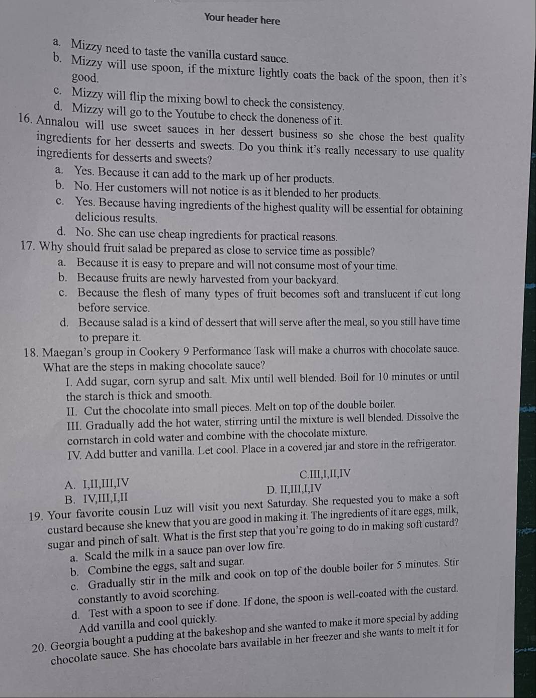 Your header here
a. Mizzy need to taste the vanilla custard sauce.
b. Mizzy will use spoon, if the mixture lightly coats the back of the spoon, then it’s
good.
c. Mizzy will flip the mixing bowl to check the consistency.
d. Mizzy will go to the Youtube to check the doneness of it.
16. Annalou will use sweet sauces in her dessert business so she chose the best quality
ingredients for her desserts and sweets. Do you think it's really necessary to use quality
ingredients for desserts and sweets?
a. Yes. Because it can add to the mark up of her products.
b. No. Her customers will not notice is as it blended to her products.
c. Yes. Because having ingredients of the highest quality will be essential for obtaining
delicious results.
d. No. She can use cheap ingredients for practical reasons.
17. Why should fruit salad be prepared as close to service time as possible?
a. Because it is easy to prepare and will not consume most of your time.
b. Because fruits are newly harvested from your backyard.
c. Because the flesh of many types of fruit becomes soft and translucent if cut long
before service.
d. Because salad is a kind of dessert that will serve after the meal, so you still have time
to prepare it.
18. Maegan’s group in Cookery 9 Performance Task will make a churros with chocolate sauce.
What are the steps in making chocolate sauce?
I. Add sugar, corn syrup and salt. Mix until well blended. Boil for 10 minutes or until
the starch is thick and smooth.
II. Cut the chocolate into small pieces. Melt on top of the double boiler.
d 
III. Gradually add the hot water, stirring until the mixture is well blended. Dissolve the
cornstarch in cold water and combine with the chocolate mixture.
IV. Add butter and vanilla. Let cool. Place in a covered jar and store in the refrigerator.
A. I,II,III,IV C.III,I,II,IV
B. IV,III,I,II D. II,III,I,IV
19, Your favorite cousin Luz will visit you next Saturday. She requested you to make a soft
custard because she knew that you are good in making it. The ingredients of it are eggs, milk,
sugar and pinch of salt. What is the first step that you’re going to do in making soft custard?
a. Scald the milk in a sauce pan over low fire.  
b. Combine the eggs, salt and sugar.
c. Gradually stir in the milk and cook on top of the double boiler for 5 minutes. Stir
constantly to avoid scorching.
d. Test with a spoon to see if done. If done, the spoon is well-coated with the custard.
Add vanilla and cool quickly.
20. Georgia bought a pudding at the bakeshop and she wanted to make it more special by adding
chocolate sauce. She has chocolate bars available in her freezer and she wants to melt it for