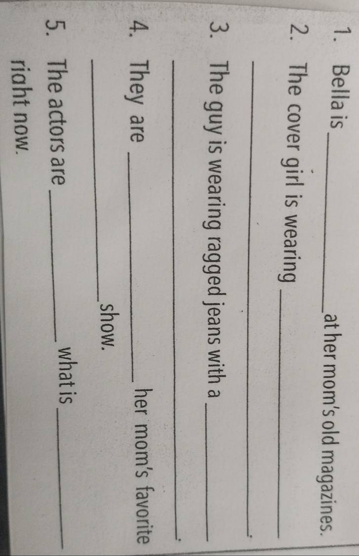 Bella is _at her mom's old magazines. 
2. The cover girl is wearing_ 
_ 
3. The guy is wearing ragged jeans with a_ 
_. 
4. They are _her mom's favorite 
_ 
show. 
5. The actors are_ 
what is_ 
riaht now.