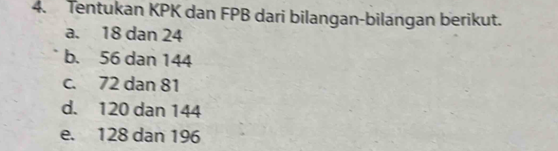 Tentukan KPK dan FPB dari bilangan-bilangan berikut.
a. 18 dan 24
b. 56 dan 144
c. 72 dan 81
d. 120 dan 144
e. 128 dan 196