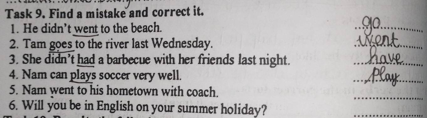 Task 9. Find a mistake and correct it. 
1. He didn’t went to the beach. 
_ 
2. Tam goes to the river last Wednesday. 
_ 
3. She didn’t had a barbecue with her friends last night. 
_ 
4. Nam can plays soccer very well. 
_ 
_ 
5. Nam went to his hometown with coach. 
6. Will you be in English on your summer holiday? 
_