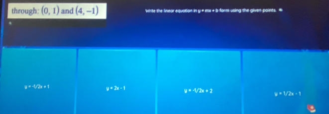 through: (0,1) and (4,-1) Write the linear equation in y = mx + b form using the given points. +
y=-1/2x+1
y=2x-1
y=-1/2x+2
y=1/2x-1