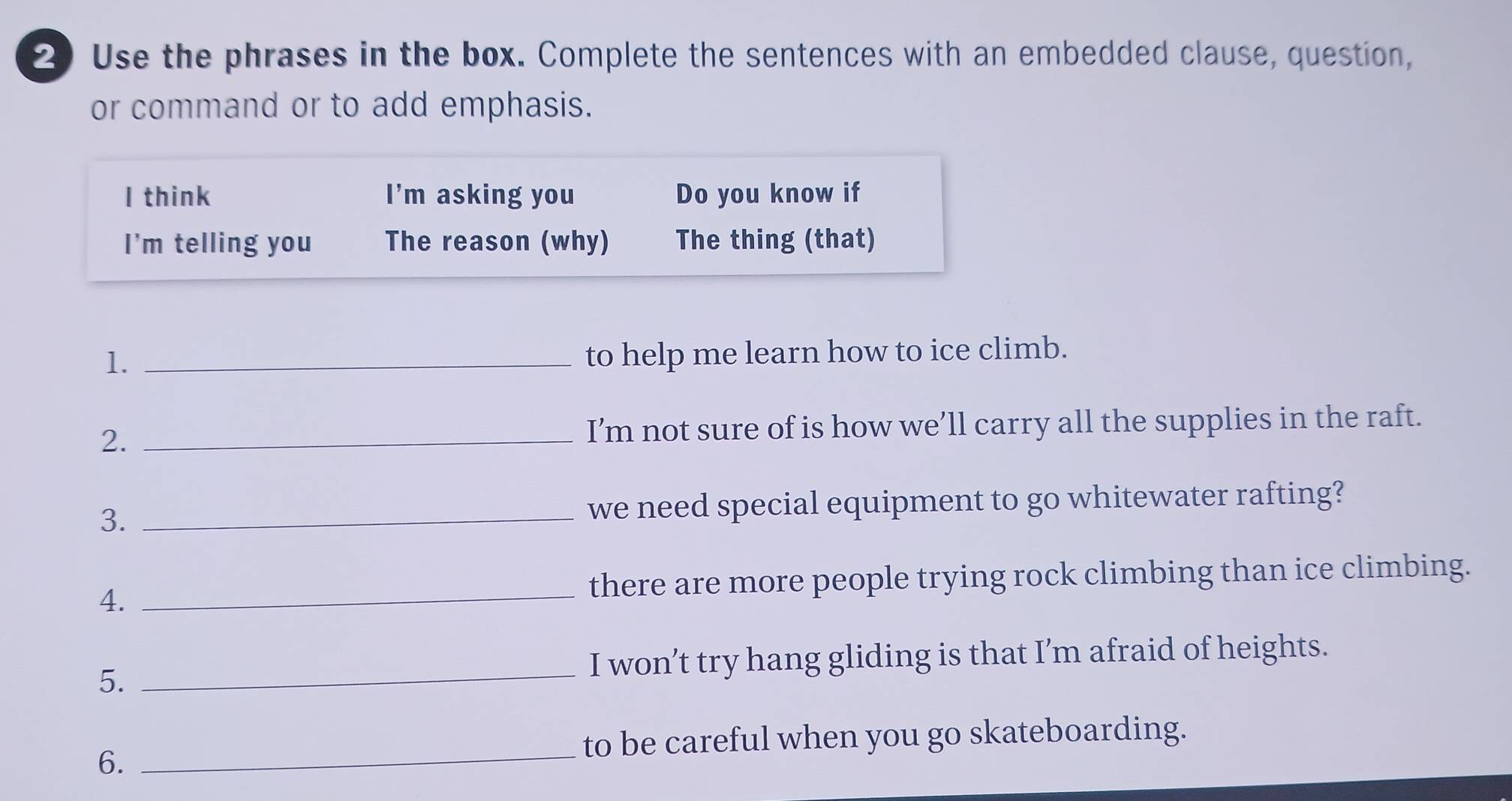 Use the phrases in the box. Complete the sentences with an embedded clause, question, 
or command or to add emphasis. 
I think I'm asking you Do you know if 
I'm telling you The reason (why) The thing (that) 
1._ 
to help me learn how to ice climb. 
2. _I’m not sure of is how we’ll carry all the supplies in the raft. 
3. _we need special equipment to go whitewater rafting? 
4. _there are more people trying rock climbing than ice climbing. 
5._ 
I won’t try hang gliding is that I’m afraid of heights. 
to be careful when you go skateboarding. 
6. 
_