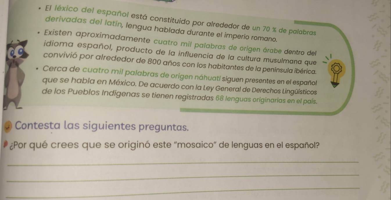 El léxico del español está constituido por alrededor de un 70 % de palabras 
derivadas del latín, lengua hablada durante el imperio romano. 
Existen aproximadamente cuatro mil palabras de origen árabe dentro del 
idioma español, producto de la influencia de la cultura musulmana que 
convivió por alrededor de 800 años con los habitantes de la península ibérica. 
Cerca de cuatro mil palabras de origen náhuatl siguen presentes en el español 
que se habla en México. De acuerdo con la Ley General de Derechos Lingüísticos 
de los Pueblos Indígenas se tienen registradas 68 lenguas originarias en el país. 
Contesta las siguientes preguntas. 
¿Por qué crees que se originó este “mosaico” de lenguas en el español? 
_ 
_ 
_