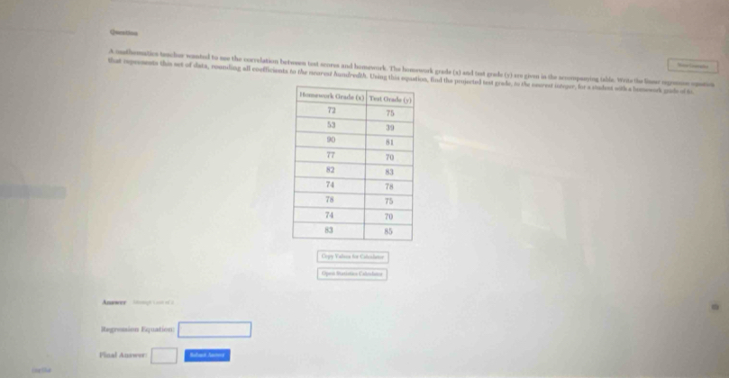 onthematics teacher wanted to me the correlation between test scores and homework. The homework grade (x) and tist grade (y) aro given in the sccompssying table. Wete the line opoone os 
that rprements this set of data, rounding all coefficients to the nearest hundredth. Using this equatn, fnd the projected test grade, to the neurest inteuer, for a stadent with a bomework gide of to 
Ovyy Yalss for Caloslator 
Opas Statiatãoo Calletabsa 
Anwwer 
Regression Equation 
Final Answer