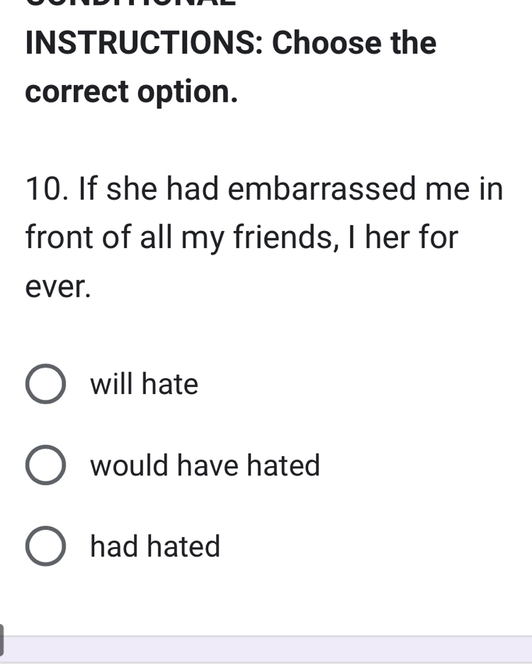 INSTRUCTIONS: Choose the
correct option.
10. If she had embarrassed me in
front of all my friends, I her for
ever.
will hate
would have hated
had hated