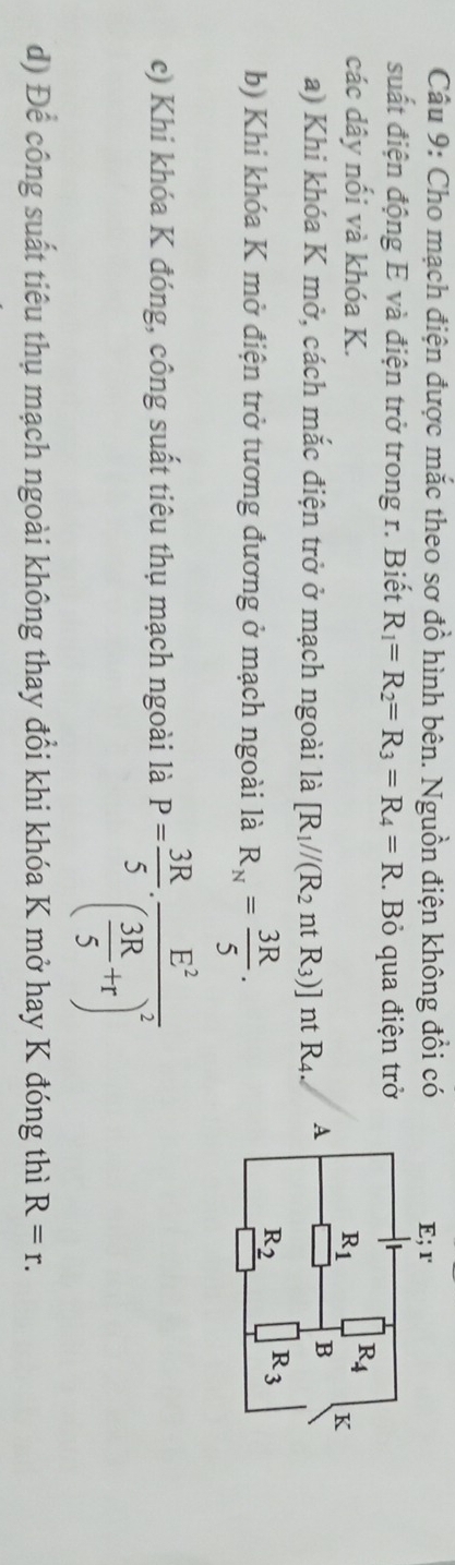 Cho mạch điện được mắc theo sơ đồ hình bên. Nguồn điện không đổi có
suất điện động E và điện trở trong r. Biết R_1=R_2=R_3=R_4=R. Bỏ qua điện trở
các dây nổi và khóa K.
a) Khi khóa K mở, cách mắc điện trở ở mạch ngoài là [R_1//(R_2 nt R_3)] nt R_4.
b) Khi khóa K mở điện trở tương đương ở mạch ngoài là R_N= 3R/5 .
c) Khi khóa K đóng, công suất tiêu thụ mạch ngoài là P= 3R/5 · frac E^2( 3R/5 +r)^2
d) Để công suất tiêu thụ mạch ngoài không thay đổi khi khóa K mở hay K đóng thì R=r.