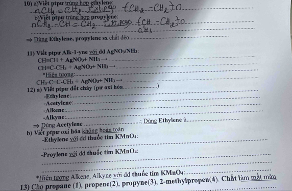 Việt ptpư trùng hợp ethylene: 
_ 
_ 
_ 
_ 
_ 
_ 
b)Viết ptpư trùng hợp propylene: 
_ 
→ Dùng Ethylene, propylene sx chất déo 
_ 
_ 
11) Viết ptpư Alk-1-yne với_dd AgNO_3/NH_3 : 
_
CHequiv CH+AgNO_3+NH_3to
_
CHequiv C-CH_3+AgNO_3+NH_3
_ 
*Hiện tượng: 
12) a) Viết ptpư đốt cháy (pư oxi hóa CH_3-Cequiv C-CH_3+AgNO_3+NH_3 _,) 
-Ethylene:_ 
_ 
-Acetylene: 
-Alkene:_ 
-Alkyne: 
Dùng Acetylene _; Dùng Ethylene ủ_ 
b) Viết ptpư oxi hóa không hoàn toàn 
-Ethylene với dã thuốc tím KMnO4: 
-Proylene với dã thuốc tím KMnO4: 
_ 
*Hiện tượng Alkene, Alkyne với dd thuốc tím KMnO4: 
_ 
13) Cho propane (1), propene(2), propyne(3), 2 -methylpropen(4). Chất làm mắt màu