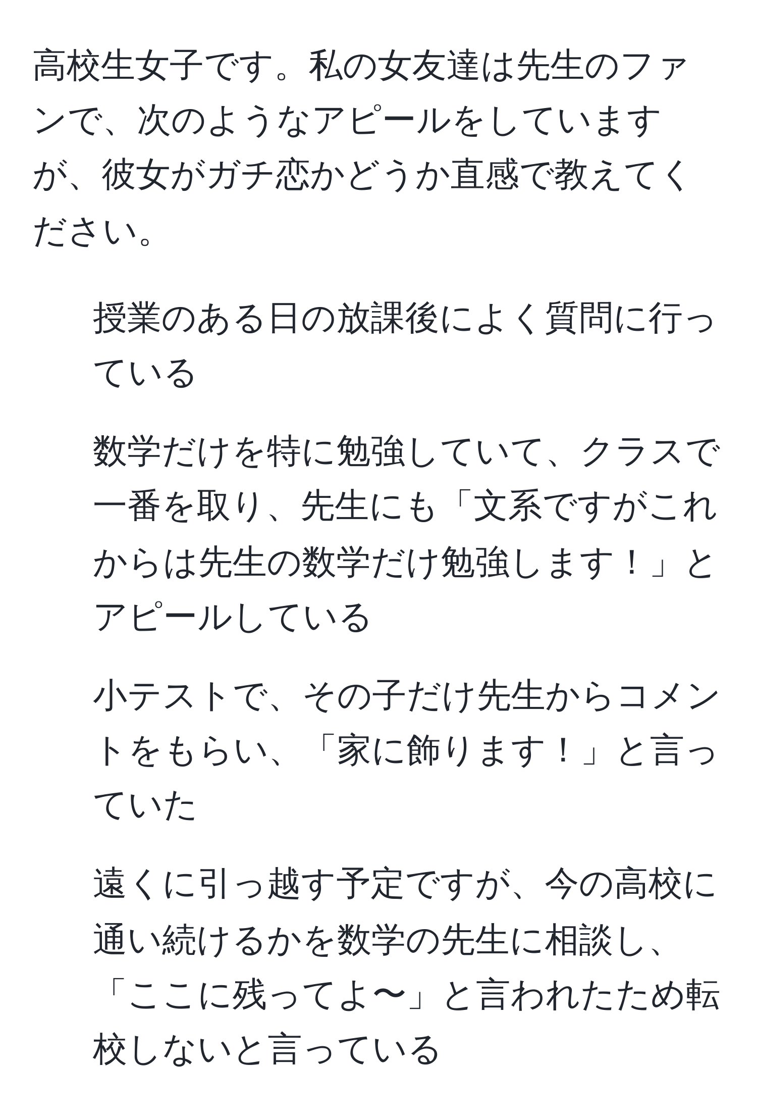 高校生女子です。私の女友達は先生のファンで、次のようなアピールをしていますが、彼女がガチ恋かどうか直感で教えてください。  

- 授業のある日の放課後によく質問に行っている  
- 数学だけを特に勉強していて、クラスで一番を取り、先生にも「文系ですがこれからは先生の数学だけ勉強します！」とアピールしている  
- 小テストで、その子だけ先生からコメントをもらい、「家に飾ります！」と言っていた  
- 遠くに引っ越す予定ですが、今の高校に通い続けるかを数学の先生に相談し、「ここに残ってよ〜」と言われたため転校しないと言っている