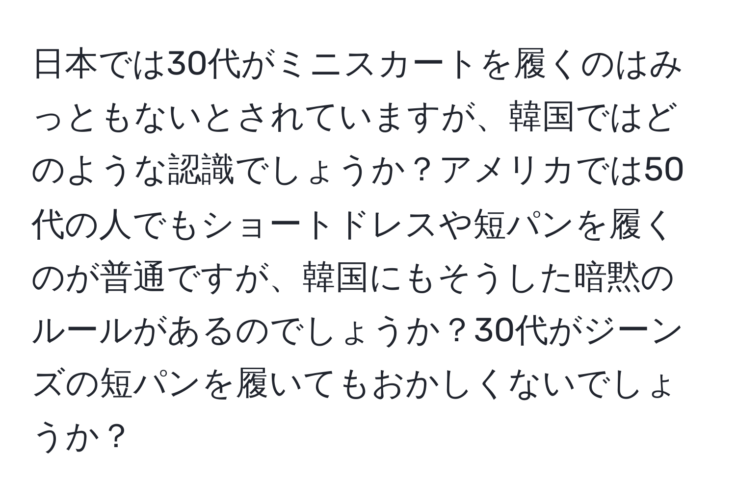 日本では30代がミニスカートを履くのはみっともないとされていますが、韓国ではどのような認識でしょうか？アメリカでは50代の人でもショートドレスや短パンを履くのが普通ですが、韓国にもそうした暗黙のルールがあるのでしょうか？30代がジーンズの短パンを履いてもおかしくないでしょうか？