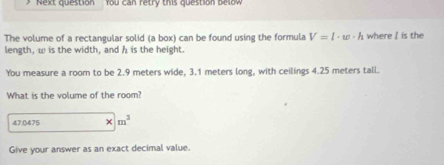 Next question You can retry this question below 
The volume of a rectangular solid (a box) can be found using the formula V=l· w· h where / is the 
length, w is the width, and h is the height. 
You measure a room to be 2.9 meters wide, 3.1 meters long, with ceilings 4.25 meters tall. 
What is the volume of the room?
47.0475 * m^3
Give your answer as an exact decimal value.