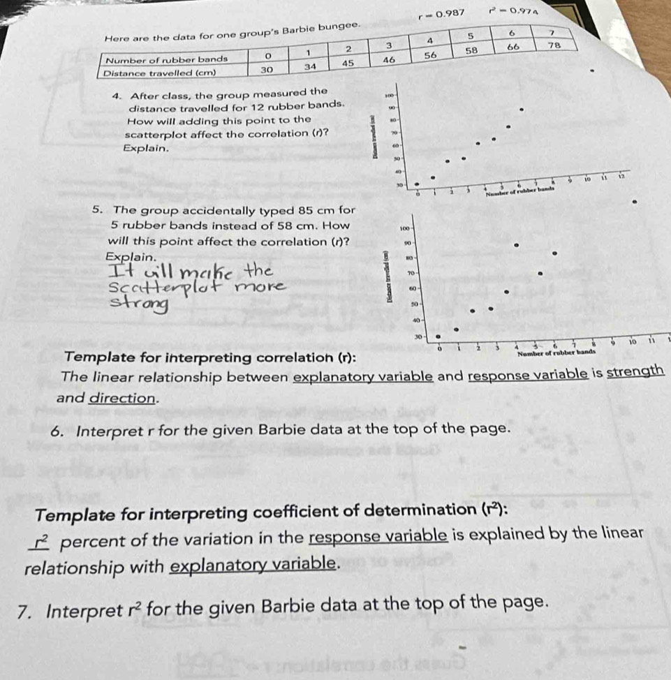 r=0.987 r^2=0.974
4. After class, the group measured the
100
distance travelled for 12 rubber bands. 90
How will adding this point to the 80
scatterplot affect the correlation (r)? 70
Explain.
60
50
、
30
9 10 ù 
i 3 Number of rubber bands 5
5. The group accidentally typed 85 cm for
5 rubber bands instead of 58 cm. How 100
will this point affect the correlation (r)? 90
Explain.
8
70 -
60
50
40
30
。 i 2 3 4 6 4 s 10 n 
Template for interpreting correlation (r): Number of rubber hands 
The linear relationship between explanatory variable and response variable is strength 
and direction. 
6. Interpret r for the given Barbie data at the top of the page. 
Template for interpreting coefficient of determination (r²):
_ r^2 percent of the variation in the response variable is explained by the linear 
relationship with explanatory variable. 
7. Interpret r^2 for the given Barbie data at the top of the page.