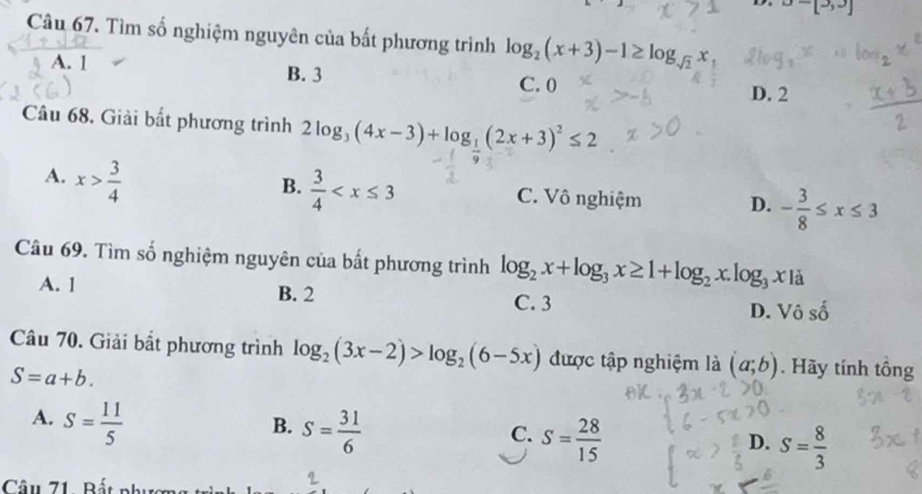 D=[3,3]
Câu 67. Tìm số nghiệm nguyên của bất phương trình log _2(x+3)-1≥ log _sqrt(2)x,
A. 1 B. 3 C. 0
D. 2
Câu 68. Giải bắt phương trình 2log _3(4x-3)+log _1(2x+3)^2≤ 2
A. x> 3/4 
B.  3/4  C. Vô nghiệm - 3/8 ≤ x≤ 3
D.
Câu 69. Tìm số nghiệm nguyên của bất phương trình log _2x+log _3x≥ 1+log _2x.log _3x|a
A. 1 B. 2 C. 3
D. Vô số
Câu 70. Giải bắt phương trình log _2(3x-2)>log _2(6-5x) được tập nghiệm là (a;b). Hãy tính tổng
S=a+b.
A. S= 11/5 
B. S= 31/6 
C. S= 28/15 
D. S= 8/3 
Câu 71. Bất nh