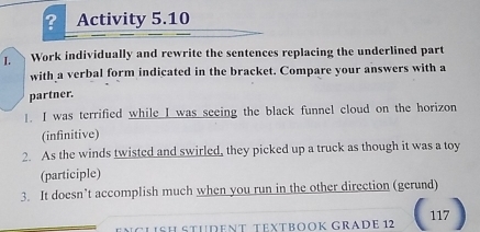 ? Activity 5.10 
I. Work individually and rewrite the sentences replacing the underlined part 
with a verbal form indicated in the bracket. Compare your answers with a 
partner. 
!. I was terrified while I was seeing the black funnel cloud on the horizon 
(infinitive) 
2. As the winds twisted and swirled, they picked up a truck as though it was a toy 
(participle) 
3. It doesn’t accomplish much when you run in the other direction (gerund) 
CLißH STÜDeNT TEXTBOOK GRADE 12 117