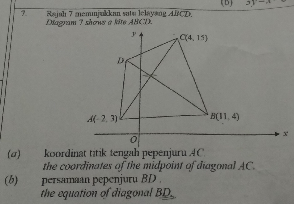 3y-x
7. Rajah 7 memunjukkan satu lelayang ABCD.
Diagram 7 shows a kite ABCD.
(a) koordinat titik tengah pepenjuru AC.
the coordinates of the midpoint of diagonal AC.
(b) persamaan pepenjuru BD .
the equation of diagonal BD.