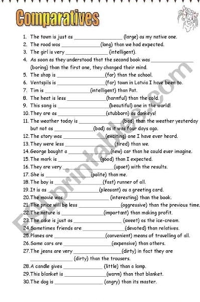 Comparatives 
1. The town is just as_ (large) as my native one. 
2. The road was _(long) than we had expected. 
3. The girl is very _(intelligent) 
4. As soon as they understood that the second book was_ 
(boring) than the first one, they changed their mind. 
5. The shop is _(far) than the school. 
6. Ventspils is __(far) town in Latvia I have been to. 
7. Tim is _(intelligent) than Pat. 
8. The heat is less _(harmful) than the cold 
9. This song is _(beautiful) one in the world! 
10. They are as _(stubborn) as donkeys 
11. The weather today is _(bad) than the weather yesterday 
but not as _(bad) as it was four days ago. 
12. The story was _(exciting) one I have ever heard. 
13. They were less _(tired) than we. 
14. George bought a _(new) car than he could ever imagine. 
15. The mark is _(good) than I expected. 
16. They are very_ (upset) with the results. 
17. She is _(polite) than me. 
18. The boy is _(fast) runner of all. 
19. It is as _(pleasant) as a greeting card. 
20.The movie was _(interesting) than the book. 
21. The price will be less _(aggressive) than the previous time 
22.The nature is _(important) than making profit. 
23.The cake is just as_ (sweet) as the ice-cream. 
24 Sometimes friends are _(devoted) than relatives. 
25 Planes are _(convenient) means of travelling of all. 
26.Some cars are_ (expensive) than others. 
27.The jeans are very _(dirty) in fact they are 
_(dirty) than the trousers. 
2B.A candle gives _(little) than a lamp. 
29.This blanket is _(warm) than that blanket. 
30.The dog is _(angry) than its master.