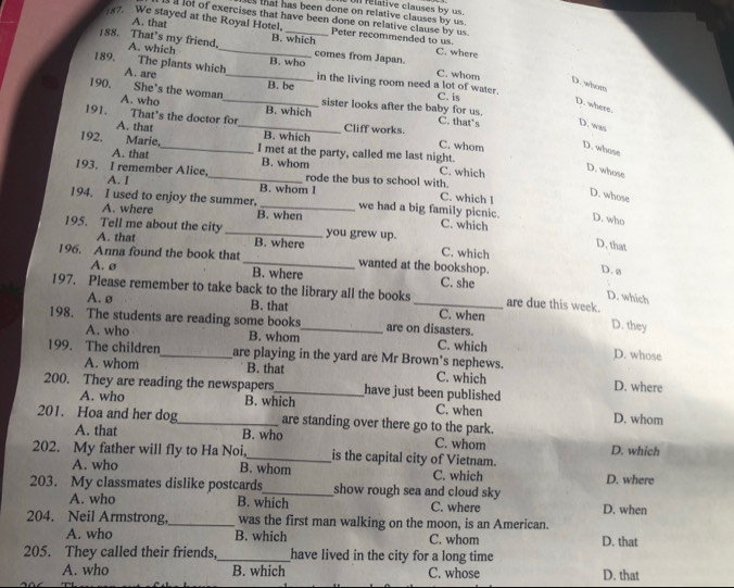 ts that has been done on relative clauses by us.  relative clauses by us.
l lot of exercises that have been done on relative clause by us.
87. We stayed at the Royal Hotel, Peter recommended to us.
A. that B. which
188. That’s my friend, A. which __comes from Japan. C. where C. whom
A. are
189. The plants which_ B. who in the living room need a lot of water.
D. whom
C. is
190. She's the woman_ B. be sister looks after the baby for us.
D. where.
A. who B. which C. that’s D. was
191. That's the doctor for_ B. which
A. that Cliff works.
C. whom D. whose
192. Marie,_ I met at the party, called me last night.
A. that B. whom C. which
D. whose
A. I
193. I remember Alice,_ rode the bus to school with. C. which l
B. whom l
D. whose
194. I used to enjoy the summer. _we had a big family picnic. C. which
A. where B. when
D. who
195. Tell me about the city _you grew up. C. which
A. that B. where
D. that
196. Anna found the book that _wanted at the bookshop.
D. ø
A. ø B. where C. she
197. Please remember to take back to the library all the books_ are due this week.
D. which
A.ø B. that C. when D. they
198. The students are reading some books_ are on disasters.
A. who B. whom C. which D. whose
199. The children_ are playing in the yard are Mr Brown's nephews.
A. whom B. that C. which D. where
200. They are reading the newspapers_ have just been published
A. who B. which C. when D. whom
201. Hoa and her dog_ are standing over there go to the park.
A. that B. who C. whom D. which
202. My father will fly to Ha Noi,_ is the capital city of Vietnam.
A. who B. whom C. which D. where
203. My classmates dislike postcards_ show rough sea and cloud sky 
A. who B. which C. where D. when
204. Neil Armstrong,_ was the first man walking on the moon, is an American.
A. who B. which C. whom D. that
205. They called their friends,_ have lived in the city for a long time
A. who B. which C. whose D. that