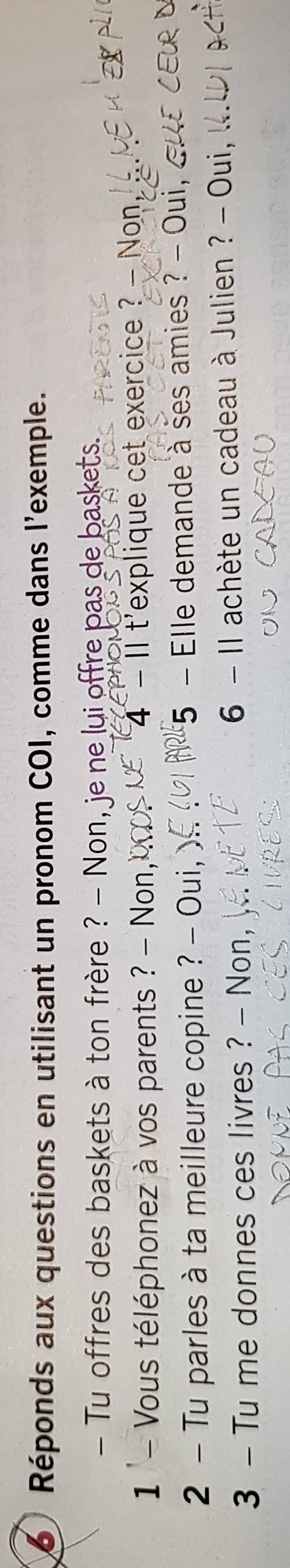 Réponds aux questions en utilisant un pronom COI, comme dans l'exemple. 
- Tu offres des baskets à ton frère ? - Non, je ne lui offre pas de baskets. 
1 '- Vous téléphonez à vos parents ? - Non, 4 - II t'explique cet exercice ? - Non, 
Yeu 
2 - Tu parles à ta meilleure copine ? - Oui, 5 - Elle demande à ses amies ? - Oui, 
3 - Tu me donnes ces livres ? - Non, 6 - Il achète un cadeau à Julien ? - Oui,