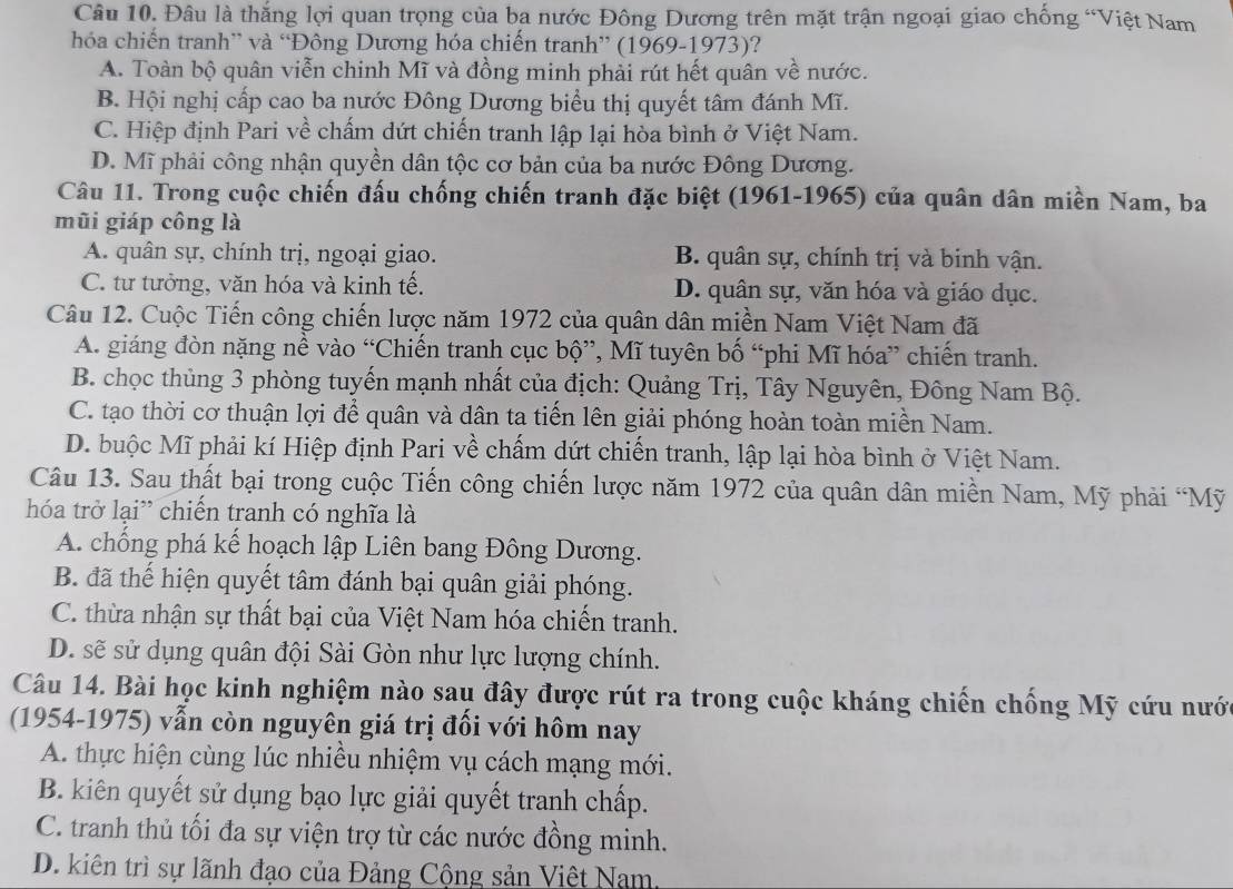 Đâu là thắng lợi quan trọng của ba nước Đông Dương trên mặt trận ngoại giao chống “Việt Nam
hóa chiến tranh” và “Đông Dương hóa chiến tranh” (1969-1973)?
A. Toàn bộ quân viễn chinh Mĩ và đồng minh phải rút hết quân về nước.
B. Hội nghị cấp cao ba nước Đông Dương biểu thị quyết tâm đánh Mĩ.
C. Hiệp định Pari về chấm dứt chiến tranh lập lại hòa bình ở Việt Nam.
D. Mĩ phải công nhận quyền dân tộc cơ bản của ba nước Đông Dương.
Câu 11. Trong cuộc chiến đấu chống chiến tranh đặc biệt (1961-1965) của quân dân miền Nam, ba
mũi giáp công là
A. quân sự, chính trị, ngoại giao. B. quân sự, chính trị và binh vận.
C. tư tưởng, văn hóa và kinh tế. D. quân sự, văn hóa và giáo dục.
Câu 12. Cuộc Tiến công chiến lược năm 1972 của quân dân miền Nam Việt Nam đã
A. giáng đòn nặng nề vào “Chiến tranh cục bộ”, Mĩ tuyên bố “phi Mĩ hóa” chiến tranh.
B. chọc thủng 3 phòng tuyến mạnh nhất của địch: Quảng Trị, Tây Nguyên, Đông Nam Bộ.
C. tạo thời cơ thuận lợi để quân và dân ta tiến lên giải phóng hoàn toàn miền Nam.
D. buộc Mĩ phải kí Hiệp định Pari về chấm dứt chiến tranh, lập lại hòa bình ở Việt Nam.
Câu 13. Sau thất bại trong cuộc Tiến công chiến lược năm 1972 của quân dân miền Nam, Mỹ phải “Mỹ
hóa trở lại” chiến tranh có nghĩa là
A. chống phá kế hoạch lập Liên bang Đông Dương.
B. đã thể hiện quyết tâm đánh bại quân giải phóng.
C. thừa nhận sự thất bại của Việt Nam hóa chiến tranh.
D. sẽ sử dụng quân đội Sài Gòn như lực lượng chính.
Câu 14. Bài học kinh nghiệm nào sau đây được rút ra trong cuộc kháng chiến chống Mỹ cứu nước
(1954-1975) vẫn còn nguyên giá trị đối với hôm nay
A. thực hiện cùng lúc nhiều nhiệm vụ cách mạng mới.
B. kiên quyết sử dụng bạo lực giải quyết tranh chấp.
C. tranh thủ tối đa sự viện trợ từ các nước đồng minh.
D. kiên trì sự lãnh đạo của Đảng Cộng sản Việt Nam,