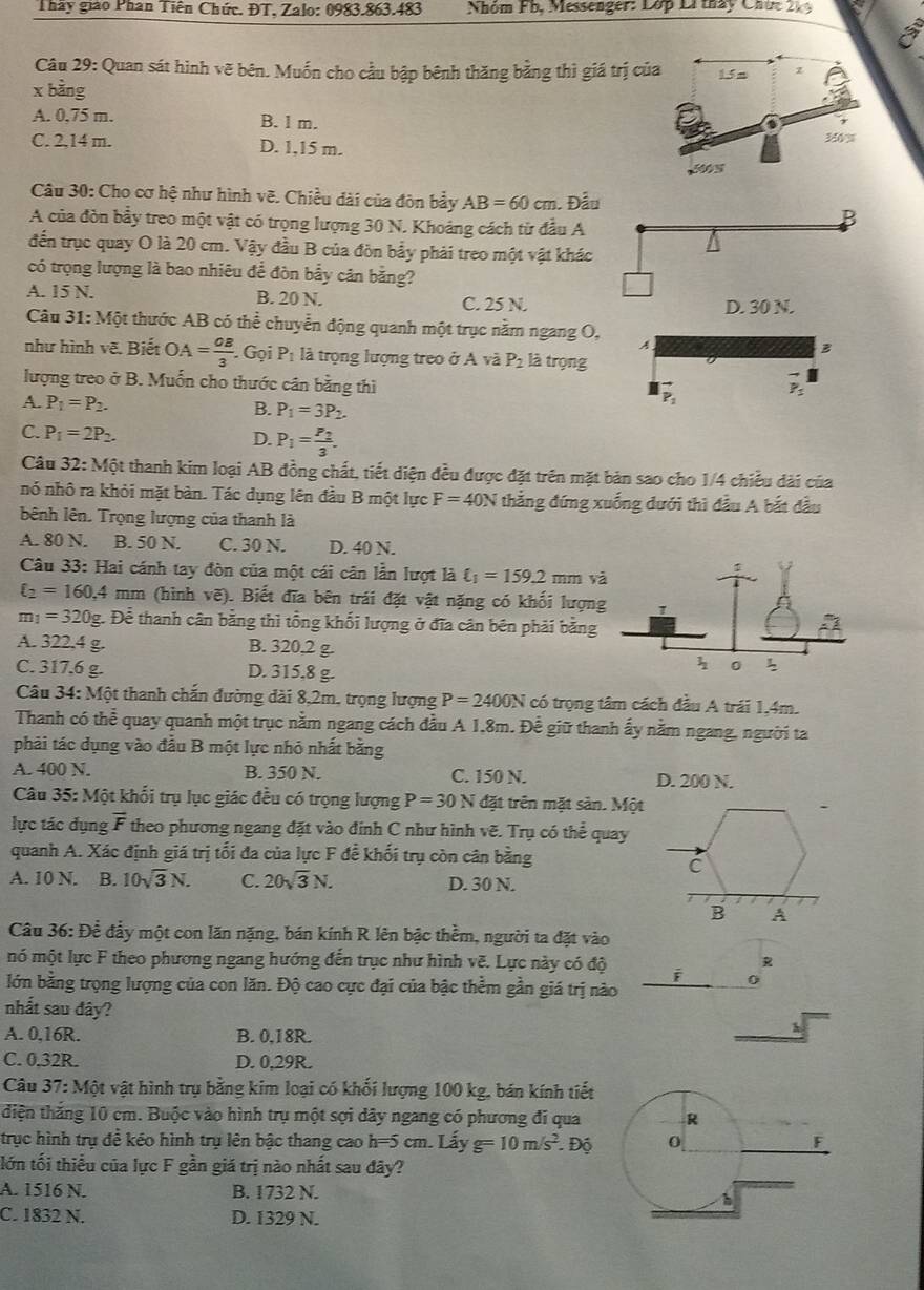 Thấy giáo Phan Tiên Chức. ĐT, Zalo: 0983.863.483  Nhóm Fb, Messenger: Lớp Li  tháy Chức 21
Câu 29: Quan sát hình vẽ bên. Muốn cho cầu bập bênh thăng bằng thì giá trị 
x bằng
A. 0,75 m. B. 1 m.
C. 2,14 m. D. 1,15 m.
Câu 30: Cho cơ hệ như hình vẽ. Chiều dài của đôn bảy AB=60cm 1. Đẫu
A của đòn bầy treo một vật có trọng lượng 30 N. Khoảng cách từ đầu A
B
đến trục quay O là 20 cm. Vậy đầu B của đòn bẩy phải treo một vật khác
có trọng lượng là bao nhiêu để đòn bẫy cân bằng?
A. 15 N. B. 20 N. C. 25 N. D. 30 N.
Câu 31: Một thước AB có thể chuyển động quanh một trục nằm ngang O, A
B
như hình vẽ. Biết OA= OB/3  Gọi P_1 là trọng lượng treo ở A và P_2 là trọng
lượng treo ở B. Muốn cho thước cân bằng thì
A. P_1=P_2. B. P_1=3P_2.
vector P_2 vector P_1
C. P_1=2P_2. P_1=frac P_23.
D.
Câu 32:M6t thanh kim loại AB đồng chất, tiết diện đều được đặt trên mặt bản sao cho 1/4 chiều dài của
nó nhô ra khỏi mặt bàn. Tác dụng lên đầu B một lực F=40N thẳng đứng xuống dưới thì đầu A bắt đầu
bênh lên. Trọng lượng của thanh là
A. 80 N. B. 50 N. C. 30 N. D. 40 N.
Câu 33: Hai cánh tay đòn của một cái cân lần lượt là ell _1=159.2mm v
xi _2=160,4 nr 1  (hình vẽ). Biết đĩa bên trái đặt vật nặng có khối lượn
m_1=320g Dhat e ễ thanh cân bằng thì tổng khối lượng ở đĩa cân bên phải bằng
A. 322,4 g B. 320,2 g.
C. 317.6 g. D. 315,8 g.
Câu 34: Một thanh chắn đường đài 8,2m, trọng lượng P=2400N có trọng tâm cách đầu A trái 1,4m.
Thanh có thể quay quanh một trục nằm ngang cách đầu A 1.8m. Đề giữ thanh ấy nằm ngang, người ta
phải tác dụng vào đầu B một lực nhỏ nhất bằng
A. 400 N. B. 350 N. C. 150 N. D. 200 N.
Câu 35: Một khối trụ lục giác đều có trọng lượng P=30N đặt trên mặt sản. Một
lực tác dụng vector F theo phương ngang đặt vào đính C như hình vẽ. Trụ có thể quay
quanh A. Xác định giá trị tối đa của lực F đễ khối trụ còn cân bằng
C
A. 10 N. B. 10sqrt(3)N. C. 20sqrt(3)N. D. 30 N.
B A
Câu 36: Đề đầy một con lăn nặng, bán kính R lên bậc thềm, người ta đặt vào
R
mó một lực F theo phương ngang hướng đến trục như hình vẽ. Lực này có độ i 0
lớn bằng trọng lượng của con lăn. Độ cao cực đại của bậc thễm gần giá trị nào
nhất sau đây?
A. 0,16R. B. 0,18R.
C. 0,32R. D. 0,29R.
Câu 37: Một vật hình trụ bằng kim loại có khối lượng 100 kg, bán kính tiết
diện thăng 10 cm. Buộc vào hình trụ một sợi dây ngang có phương đi qua
trục hình trụ để kéo hình trụ lên bậc thang cao h=5cm.L ấy g=10m/s^2. Độ
lớn tối thiểu của lực F gần giá trị nào nhất sau đây?
A. 1516 N. B. 1732 N.
C. 1832 N. D. 1329 N.